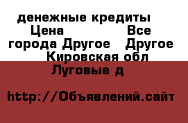 денежные кредиты! › Цена ­ 500 000 - Все города Другое » Другое   . Кировская обл.,Луговые д.